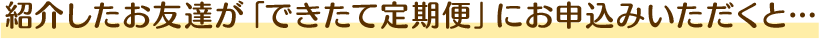 紹介したお友達が「できたて定期便」にお申込みいただくと…