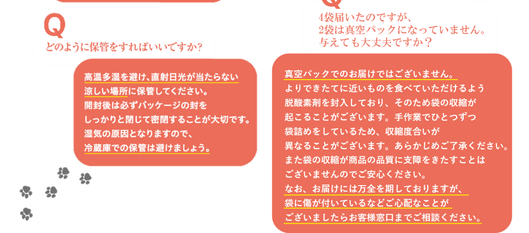 Q 多頭飼いです。パピーやシニア犬がおり犬種や年齢も違いますが、同じフードで大丈夫ですか？ 年齢･体重によって必要なカロリーは変わりますが、ワンちゃんの健康のために必要な栄養素は変わりません。「ドッグフード工房」は、フードの量を調整することでパピーからアダルト、シニアまでのオールステージと、すべての犬種に対応しています。 Q どのように保管をすればいいですか？ 高温多湿を避け、直射日光が当たらない涼しい場所に保管してください。開封後は必ずパッケージの封をしっかりと閉じて密閉することが大切です。湿気の原因となりますので、冷蔵庫での保管は避けましょう。