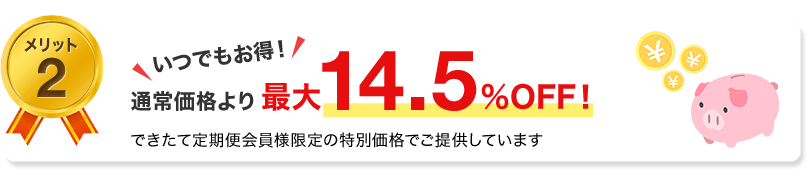 メリット2　いつでもお得！通常価格より最大14.5%OFF！できたて定期便会員様限定の特別価格でごていきょうしています