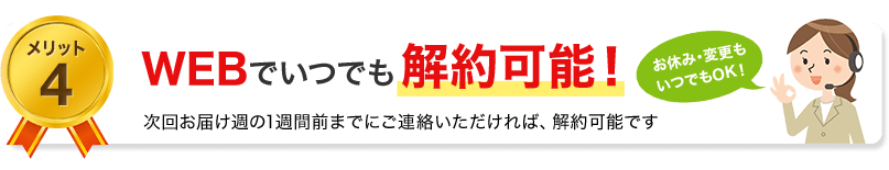 メリット4　WEBでいつでも解約可能！次のお届け週の1週間雨までにご連絡頂ければ、解約可能です
