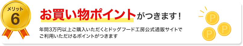 メリット6　お買い物ポイントがつきます！年間3万円以上ご購入いただくとドッグフード工房公式通販サイトでご利用いただけるポイントがつきます。