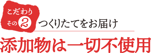 こだわりその2 添加物は一切不使用つくりたてをお届け