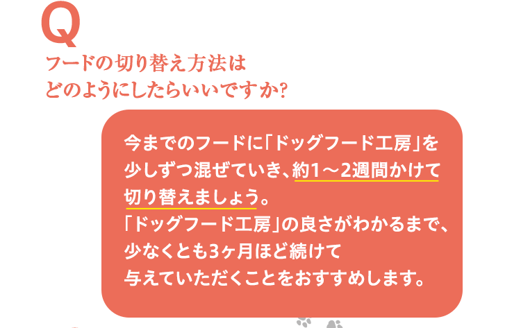 フードの切り替え方法はどのようにしたらいいですか？ 今までのフードに「ドッグフード工房」を少しずつ混ぜていき、約1～2週間かけて切り替えましょう。切り替えはじめは便がゆるくなる場合がありますが、腸内細菌のバランスが整うと通常の便に戻ります。「ドッグフード工房」の良さがわかるまで、少なくとも3ヶ月ほど続けて与えていただくことをおすすめします。