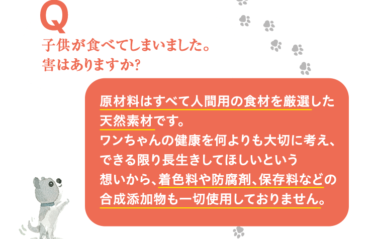 子供が食べてしまいました。害はありますか？ 原材料はすべて人間用の食材を厳選した天然素材です。ワンちゃんの健康を何よりも大切に考え、できる限り長生きしてほしいという想いから、着色料や防腐剤、保存料などの合成添加物も一切使用しておりません。