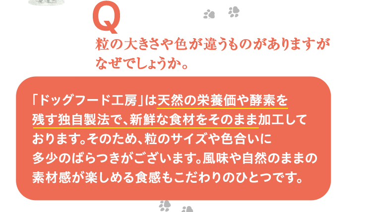 粒の大きさや色が違うものがありますがなぜでしょうか。 「ドッグフード工房」は天然の栄養価や酵素を残す独自製法で、新鮮な食材をそのまま加工しております。そのため、粒のサイズや色合いに多少のばらつきがございます。風味や自然のままの素材感が楽しめる食感もこだわりのひとつです。