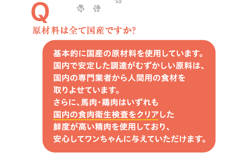 原材料は全て国産ですか？ 基本的に国産の原材料を使用しています。国内で安定した調達がむずかしい原料は、国内の専門業者から人間用の食材を取りよせています。さらに、馬肉･鶏肉はいずれも国内の食肉衛生検査をクリアした鮮度が高い精肉を使用しており、安心してワンちゃんに与えていただけます。