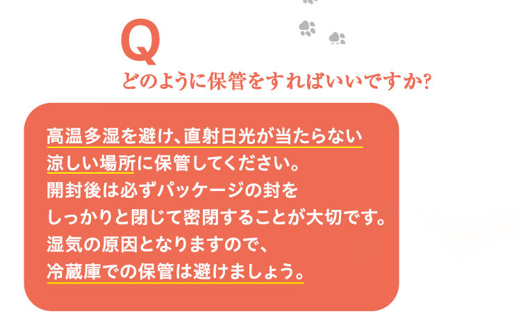 どのように保管をすればいいですか？ 高温多湿を避け、直射日光が当たらない涼しい場所に保管してください。開封後は必ずパッケージの封をしっかりと閉じて密閉することが大切です。湿気の原因となりますので、冷蔵庫での保管は避けましょう。