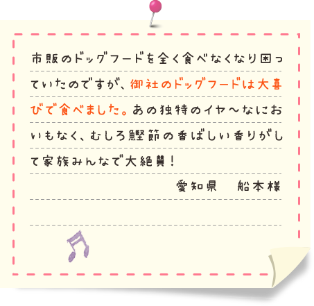 フードって大切！ 今までたくさんワンたちを飼ってきましたが、フードがいかに重要かよく分かりました！ （大阪府 Ｋ様）